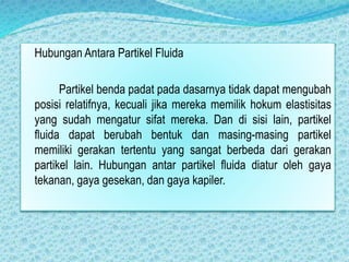 Hubungan Antara Partikel Fluida
Partikel benda padat pada dasarnya tidak dapat mengubah
posisi relatifnya, kecuali jika mereka memilik hokum elastisitas
yang sudah mengatur sifat mereka. Dan di sisi lain, partikel
fluida dapat berubah bentuk dan masing-masing partikel
memiliki gerakan tertentu yang sangat berbeda dari gerakan
partikel lain. Hubungan antar partikel fluida diatur oleh gaya
tekanan, gaya gesekan, dan gaya kapiler.
 