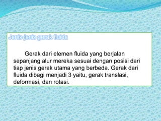 Jenis-jenis gerak fluida
Gerak dari elemen fluida yang berjalan
sepanjang alur mereka sesuai dengan posisi dari
tiap jenis gerak utama yang berbeda. Gerak dari
fluida dibagi menjadi 3 yaitu, gerak translasi,
deformasi, dan rotasi.
 