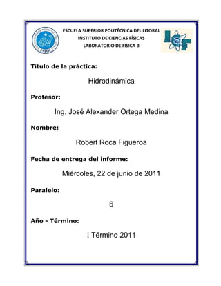 24765431804577715100330ESCUELA SUPERIOR POLITÉCNICA DEL LITORAL<br />INSTITUTO DE CIENCIAS FÍSICAS<br />LABORATORIO DE FISICA B<br />Título de la práctica:<br />Hidrodinámica<br />Profesor:<br />Ing. José Alexander Ortega Medina<br />Nombre: <br />Robert Roca Figueroa<br />Fecha de entrega del informe:<br />Miércoles, 22 de junio de 2011<br />Paralelo: <br />6<br />Año - Término:                  <br />                <br />I Término 2011<br />RESUMEN:<br />En esta práctica, realizamos varios experimentos donde analizamos aplicaciones de los fluidos en movimiento.<br />La observación nos ayudó para comprender de una mejor manera las aplicaciones de los principios de la Hidrodinámica, por lo general estas observaciones se basan en: mayor velocidad habrá menor presión y viceversa, a menor velocidad produce mayor presión.<br />Experimentamos seis veces: Primero comprendimos el principio con el cual los aviones pueden volar. Segundo qué sucede con las presiones manométricas en las distintas zonas de un tubo de Venturi cuando aire fluye dentro de él. Tercero una esfera fue sometida a un flujo de aire (chorro de aire). Cuarto un puente de papel donde observamos qué sucede al soplar debajo de él, algo similar en el quinto, soplar entre dos hojas paralelas.<br />Sexto y último experimento se comprobó experimentalmente el teorema de Torricelli.<br />Una vez terminado los experimentos, se escribió las conclusiones que nos dejaron estos fenómenos.<br />OBJETIVO:<br />Analizar aplicaciones de los fluidos en movimiento.<br /> <br />EQUIPO:<br />Agua<br />Generador de aire<br />Dos hojas de papel<br />Tubo de Venturi (una sección ancha y angosta)<br />Lata pequeña vacía (altura mínima: 20 cm)<br />Clavo<br />Regla<br />FUNDAMENTO TEÓRICO:<br />La hidrodinámica es el estudio de los fluidos en movimiento. Se dice que el movimiento de un fluido es de régimen estacionario, cuando la velocidad en un punto del espacio cualquiera no varía con el tiempo. Toda partícula que pasa por este punto tendrá siempre la misma velocidad; en otro punto la partícula puede tener otra velocidad.<br />Admitiremos que el fluido no es viscoso, es decir, que no hay rozamiento entre las capas de fluidos que puedan dar lugar a pérdida de energía mecánica.<br />Nuestro estudio de hidrodinámica se limitará solamente a los fluidos incompresibles (densidad constante), no viscosos y en régimen estacionario.<br />8699541910<br />Si se tiene un depósito muy grande, abierto a la presión atmosférica, y se practica un pequeño orificio a una profundidad h (figura 1), la velocidad con la que sale el fluido del recipiente está dada por:<br />v= 2gh (Teorema de Torricelli)<br />La velocidad de salida es la misma que la que adquiere un cuerpo que cae libremente partiendo del reposo de la misma altura.<br />Fluidos en movimiento<br />Cuando un fluido está en movimiento, su flujo se puede caracterizar de dos maneras.<br />Se dice que el flujo es laminar o de régimen estacionario, si toda partícula que pasa por un punto específico se desplaza exactamente a lo largo de la trayectoria uniforme seguida por las partículas que pasaron antes por ese punto. <br />La trayectoria se conoce como una línea de corriente. Las diferentes líneas de corriente no pueden cruzarse unas a otras en esta condición de flujo estable, y la línea de corriente en cualquier punto coincide con la dirección de la velocidad del fluido en ese punto.<br />Por otra parte, el flujo de un fluido se hace irregular, o turbulento, cuando su velocidad es superior a cierto límite o en cualquier condición que cause cambios abruptos de velocidad.<br />Teorema de Bernoulli<br />Principio físico que implica la disminución de la presión de un fluido (líquido o gas) en movimiento cuando aumenta su velocidad. Fue formulado en 1738 por el matemático y físico suizo Daniel Bernoulli, y anteriormente por Leonhard Euler. <br />El teorema afirma que la energía total de un sistema de fluidos con flujo uniforme permanece constante a lo largo de la trayectoria de flujo. Puede demostrarse que, como consecuencia de ello, el aumento de velocidad del fluido debe verse compensado por una disminución de su presión.<br />A medida que un fluido se desplaza a través de un tubo de sección transversal y elevación variables, la presión cambia a lo largo del tubo. La ecuación de Bernoulli no es una ley física independiente, sino una consecuencia de la conservación de la energía aplicada al fluido ideal.<br />Ésta es la ecuación de Bernoulli, la cual se suele expresar como<br />P+12ρv2+ρgy=constante<br />Esta ecuación se aplica para un fluido incompresible, no viscoso y de régimen estacionario, entre dos puntos cualesquiera del mismo, de la siguiente manera:<br />P1+12ρv12+ρgy1=P2+12ρv22+ρgy2<br />La ecuación de Bernoulli establece que la suma de la presión (P), la energía cinética por unidad de volumen 12ρv2  y la energía potencial por unidad de volumen ρgy  tienen el mismo valor en todos los puntos a lo largo de una línea de corriente.<br />Teorema de Torricelli<br />Si se tiene un depósito muy grande, abierto a la presión atmosférica, y se practica un pequeño orificio a una profundidad h, la velocidad con la que sale el fluido del recipiente está dada por: v=2gh .<br />La velocidad de salida es la misma que adquiere un cuerpo que cae libremente, partiendo del reposo, desde la misma altura.<br />PROCEDIMIENTO EXPERIMENTAL:<br />En esta práctica se desarrolló seis experimentos de la cual observamos y sacamos conclusiones.<br />Aseguramos de cumplir con las normas de seguridad dentro del laboratorio ya que podríamos tener inconvenientes con la realización de la práctica.<br />Realizamos un procedimiento para cada experimento:<br />Experimento 1: Fuerzas dinámicas de Sustentación y Arrastre.<br />El equipo que se utilizó fue: una pieza de madera, la cual tiene una forma idéntica a la del ala de un avión real, un ventilador (túnel de viento), el cual simula el flujo de aire que circula alrededor de las alas de un avión; dos dinamómetros, el primero mide la fuerza vertical resultante que se generaba  por el paso del aire alrededor del ala de avión, y el segundo mide una fuerza que se opone al movimiento del ala, llamada fuerza de arrastre.<br />Conectamos el equipo que se va a utilizar.<br />Encendemos el ventilador; en primera instancia, con una baja intensidad. Se aumenta progresivamente el flujo de aire.<br />Observamos además lo que marcan los dos dinamómetros.<br />Registramos las observaciones realizadas.<br />Experimento 2: Tubo de Venturi.<br />Para esto utilizaremos un tubo de Venturi (una sección ancha y otra angosta), al cual se ha adaptado un ventilador, el cual proporciona el flujo de aire necesario para las observaciones a realizar.<br />Encendemos el ventilador con una determinada intensidad.<br />Utilizamos el ventilador con diferentes intensidades (diferentes velocidades de flujo)<br />Observamos el cambio en los dinamómetros.<br />Registramos las observaciones realizadas.<br />Experimento 3: Esfera y chorro de aire.<br />En este experimento observaremos lo que sucede con una esfera, cuando un flujo de aire (chorro de aire) se mueve alrededor de ella.<br />Colocamos el ventilador de forma vertical y ponemos la esfera en la boca del ventilador.<br />Encendemos el ventilador.<br />Inclinamos el ventilador.<br />Registramos las observaciones realizadas.<br />Experimento 4: Hojas paralelas.<br />Sujetamos dos hojas de papel con los dedos, dejando un espacio de 2 cm entre ellas.<br />Soplamos entre las hojas de papel.<br />Registramos las observaciones realizadas.<br />Experimento 5: Puente de papel.<br />Hacemos un puente sencillo con una hoja de papel de 18 cm x 4cm.<br />Colocamos el puente sobre la mesa de trabajo y soplamos debajo del puente.<br />Registramos las observaciones realizadas. <br />Experimento 6: Teorema de Torricelli.<br />En este experimento se  pretende comprobar el teorema de Torricelli.<br />Hacemos dos orificios en la lata vacía, uno en la mitad de la lata y el otro en la parte inferior de la misma.<br />Colocamos la lata a una altura h por encima de la mesa, esta altura debe medir lo mismo que la distancia que separa los orificios.<br />Llenamos de agua la lata, debemos procurar que se mantenga llena. Dejamos que salga el agua por los orificios.<br />Registramos las observaciones realizadas.<br />CÁLCULOS:<br />Análisis específico de los experimentos que se realizaron en esta práctica. <br />Experimento 6.<br />-43180120015En este experimento se demostró el Teorema de Torricelli, además se comprobó que dos chorros de agua tienen un mismo alcance horizontal cuando está separada una misma distancia. <br />Asumiremos que el recipiente está abierto a la atmósfera y el orificio es muy pequeño.<br />Haremos uso de la ecuación de Bernoulli.<br />Analizamos el chorro 1, colocamos el nivel de referencia en 1.<br />Pm3+12ρv32+ρgy3=Pm1+12ρv12+ρgy1<br />ρgy3=12ρv12<br />gy3=12v12<br />v12=2gy3<br />v1=2gy3<br />v1=2gh  ⇒  velocidad de salida del chorro 1<br />Usamos las ecuaciones de cinemática para determinar el alcance del chorro 1.<br />Δy1=voyt+12gt2                                                Δx1=v1t  <br />2h=0+12gt2                                                    Δx1=2gh4hg<br />t=4hg                                                                    Δx1=2gh(4h)g <br />                                                                                      Δx1=8h2<br />                                                                                      Δx1=22h   ⇒  alcance del chorro 1<br />Analizamos el chorro 2, colocamos el nivel de referencia en 2<br />Pm3+12ρv32+ρgy3=Pm2+12ρv22+ρgy2<br />ρgy3=12ρv22<br />gy3=12v22<br />v22=2gy3<br />v2=2gy3<br />v2=4gh  ⇒  velocidad de salida del chorro 2<br />Usamos las ecuaciones de cinemática para determinar el alcance del chorro 2.<br />Δy2=voyt+12gt2                                                Δx2=v1t  <br />h=0+12gt2                                                    Δx2=4gh2hg<br />t=2hg                                                                    Δx2=4gh(2h)g <br />                                                                                      Δx2=8h2<br />                                                                                      Δx2=22h   ⇒  alcance del chorro 2<br />Como podemos observar, el alcance del chorro 1 es Δx1=22h , y el alcance del chorro 2 es Δx2=22h .<br />Luego Δx1=Δx2 , por lo tanto hemos demostrado que dos chorros tienen el mismo alcance horizontal cuando se colocan a distancias iguales.<br />OBSERVACIONES:<br />Experimento 1: Fuerzas dinámicas de Sustentación y Arrastre.<br />Cuando fluía aire por el túnel a través del ventilador, el ala se movía hacia arriba.<br />También los dinamómetros marcaban diferentes valores, todos distintos de cero.<br />Al apagar el ventilador, el ala retornaba a su lugar de origen.<br />Experimento 2: Tubo de Venturi.<br />En la zona donde el área transversal es menor, se producía una presión manométrica negativa, además el tubo succionaba el líquido de las mangueras.<br />Al cambiar las mangueras se identificaba las zonas de mayor y menor presión.<br />Experimento 3: Esfera y chorro de aire.<br />La esfera se mantenía levitando en el aire mientras el ventilador estaba encendido.<br />La esfera no caía, sino que permanecía en equilibrio en el aire. <br />Lo mismo sucedía cuando cambiábamos la inclinación del ventilador, la esfera permanecía equilibrio en el aire. Al apagar el ventilador se pensaba que la esfera caería verticalmente, lo cual sorprendentemente no fue así, sino que la esfera regresaba a la boca del ventilador.<br />Experimento 4: Hojas paralelas.<br />Al soplar entre las hojas las hojas paralelas, éstas se juntaron.<br />Experimento 5: Puente de papel.<br />Observamos que al  soplar debajo de él, las paredes del mismo tendían a juntarse. Al soplar un poco más fuerte, el puente se caía.<br />Experimento 6: Teorema de Torricelli.<br />Observamos que a un nivel de agua constante de la lata, y la altura a la cual se colocaba la lata sobre la mesa era la misma distancia que separaba los orificios; los dos chorros de agua tenían el mismo alcance horizontal, es decir los chorros caían en un mismo punto.<br />EXPLICACIÓN DE LO OBSERVADO:<br />Experimento 1: Fuerzas dinámicas de Sustentación y Arrastre.<br />La razón por la cual el ala se movía hacia arriba era porque la presión en la parte superior disminuía por la velocidad del aire en esa región, el aire que circulaba por debajo del ala con una menor velocidad y por ende con una mayor presión, producía que con esta diferencia de presiones multiplicada por el área proyectada por el área del ala genere una fuerza resultante hacia arriba la cual producía el movimiento del ala. Además el aire se oponía al movimiento del ala relativo a él.<br />Experimento 2: Tubo de Venturi.<br />Cuando el aire se movía en las zonas de área transversal pequeña, su velocidad era mayor que en las zonas donde el área es mayor. Esto producía que en las zonas donde el área era pequeña, la presión del aire disminuyera, tanto así que la presión manométrica se hacía negativa, es decir se creaba una especie de succión, que era lo que se observaba en los manómetros cuando el aire circulaba por dichas zonas. <br />Experimento 3: Esfera y chorro de aire.<br />El aire que circulaba por la parte de atrás de la esfera lo hacía con una mayor velocidad que el aire que circulaba por la parte de adelante, la cual producía una diferencia de presiones que multiplicada por el área proyectada por la esfera generaba una fuerza de sustentación, la cual a su vez se equilibraba con el peso, es por esto que la esfera se mantenía en equilibrio vertical.<br />Cuando se apagaba el ventilador, ocurría lo contrario, por lo cual la esfera no caía verticalmente sino que regresaba al ventilador.<br />Experimento 4: Hojas paralelas.<br />Las hojas de papel se juntaron porque entre ellas hubo una disminución de presión a causa del aire que soplamos, lo que produjo que el aire alrededor de ellas ejerza una mayor presión y por ende hizo que se juntaran.<br /> <br />Experimento 5: Puente de papel.<br />El aire que soplamos debajo del puente de papel produjo una disminución de presión, lo que produjo que el aire alrededor de él ejerza una mayor presión y por ende hizo que las paredes del puente tiendan a juntarse.. <br />Experimento 6: Teorema de Torricelli.<br />La razón por la cual los chorros de agua caían en un mismo punto era porque la altura a la cual se colocaba la lata por encima de la mesa era igual a  la distancia de separación de los orificios, de otra manera no se podría asegurar que los chorros coincidirán en el alcance horizontal.<br />GRÁFICOS:<br />Experimento 1: Fuerzas dinámicas de Sustentación y Arrastre.<br />-1968538100<br />Dispositivo que simula el movimiento del aire alrededor de las alas de un avión, y que además mide las fuerzas que se generan en este fenómeno.<br />Experimento 2: Tubo de Venturi<br />-19685106045<br />El ventilador se encuentra en el extremo derecho del tubo y las mangueras son colocadas a lo largo del mismo.<br />Experimento 3: Esfera y chorro de aire<br />16129066040<br />El ventilador proporciona un flujo de aire,el cual se mueve alrededor de la esfera.<br />Experimento 4: Hojas paralelas.<br />19113574930<br />Hojas paralelas<br />Experimento 5: Puente de papel. <br />-1968554610<br />Puente de papel<br />Experimento 6: Teorema de Torricelli.<br />-19685107950<br />Teorema de Torricelli.<br />DISCUSIÓN:<br />Cálculos: Aplicar correctamente las fórmulas y datos fue la clave para que la práctica tenga éxito.<br />Observación: La correcta observación de estos experimentos, nos llevarán a una correcta explicación de estos fenómenos.<br />Resultados: Como resultados tenemos la explicación de los fenómenos que hemos observado.<br />CONCLUSIONES:<br />Luego de realizar los experimentos de esta práctica, se realizó un registro de las observaciones y se analizó sobre los fenómenos observados.<br />Todos los experimentos fueron analizados utilizando la ecuación de Bernoulli.<br />La ecuación de Bernoulli, se aplica al flujo sobre superficies, como las alas de un avión. Las alas están diseñadas para que obliguen al aire a fluir con mayor velocidad sobre la superficie superior que sobre la inferior, por lo que la presión sobre esta última es mayor que sobre la superior. Esta diferencia de presión proporciona la fuerza de sustentación que mantiene al avión en vuelo. <br />La razón por la cual los chorros de agua caían en un mismo punto era porque la altura a la cual se colocaba la lata por encima de la mesa era igual a  la distancia de separación de los orificios, de otra manera no se podría asegurar que los chorros coincidirán en el alcance horizontal.<br />REFERENCIA BIBLIOGRÁFICA:<br />Guía de Laboratorio de Física B.<br />Física Universitaria – Sears, Zemansky.<br />
