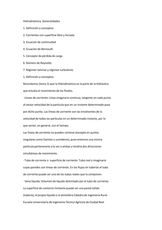 Hidrodinámica. Generalidades

1. Definición y conceptos

2. Corrientes con superficie libre y forzada

3. Ecuación de continuidad

4. Ecuación de Bernouilli

5. Concepto de pérdida de carga

6. Número de Reynolds

7. Régimen laminar y régimen turbulento

1. Definición y conceptos.

Recordamos (tema 1) que la Hidrodinámica es la parte de la Hidráulica

que estudia el movimiento de los fluidos.

· Líneas de corriente: Línea imaginaria continua, tangente en cada punto

al vector velocidad de la partícula que en un instante determinado pasa

por dicho punto. Las líneas de corriente son las envolventes de la

velocidad de todas las partículas en un determinado instante, por lo

que varían, en general, con el tiempo.

Las líneas de corriente no pueden cortarse (excepto en puntos

singulares como fuentes o sumideros), pues entonces una misma

partícula pertenecería a la vez a ambas y tendría dos direcciones

simultáneas de movimiento.

· Tubo de corriente o superficie de corriente: Tubo real o imaginario

cuyas paredes son líneas de corriente. En los flujos en tuberías el tubo

de corriente puede ser uno de los tubos reales que la componen.

· Vena líquida: Volumen de líquido delimitado por el tubo de corriente.

La superficie de contorno limitante puede ser una pared sólida

(tubería), el propio líquido o la atmósfera.Cátedra de Ingeniería Rural

Escuela Universitaria de Ingeniería Técnica Agrícola de Ciudad Real
 