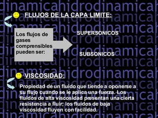 FLUJOS DE LA CAPA LIMITE: Los flujos de gases comprensibles pueden ser: SUPERSONICOS SUBSONICOS VISCOSIDAD: Propiedad de un fluido que tiende a oponerse a su flujo cuando se le aplica una fuerza. Los fluidos de alta viscosidad presentan una cierta resistencia a fluir; los fluidos de baja viscosidad fluyen con facilidad.  