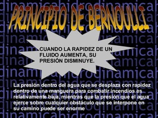 PRINCIPIO DE BERNOULLI CUANDO LA RAPIDEZ DE UN FLUIDO AUMENTA, SU PRESIÓN DISMINUYE.  La presión dentro del agua que se desplaza con rapidez dentro de una manguera para combatir incendios es relativamente baja, mientras que la presión que el agua ejerce sobre cualquier obstáculo que se interpone en su camino puede ser enorme  