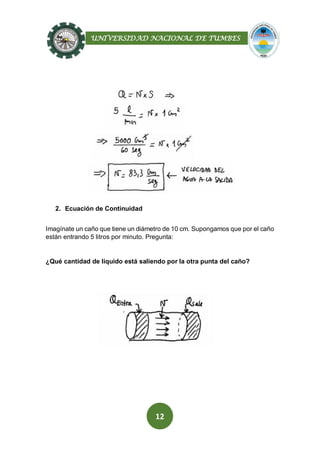 UNIVERSIDAD NACIONAL DE TUMBES
12
2. Ecuación de Continuidad
Imagínate un caño que tiene un diámetro de 10 cm. Supongamos que por el caño
están entrando 5 litros por minuto. Pregunta:
¿Qué cantidad de líquido está saliendo por la otra punta del caño?
 