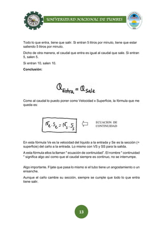UNIVERSIDAD NACIONAL DE TUMBES
13
Todo lo que entra, tiene que salir. Si entran 5 litros por minuto, tiene que estar
saliendo 5 litros por minuto.
Dicho de otra manera, el caudal que entra es igual al caudal que sale. Si entran
5, salen 5.
Si entran 10, salen 10.
Conclusión:
Como al caudal lo puedo poner como Velocidad x Superficie, la fórmula que me
queda es:
En esta fórmula Ve es la velocidad del líquido a la entrada y Se es la sección (=
superficie) del caño a la entrada. Lo mismo con VS y SS para la salida.
A esta fórmula ellos la llaman " ecuación de continuidad”. El nombre " continuidad
" significa algo así como que el caudal siempre es continuo, no se interrumpe.
Algo importante. Fíjate que pasa lo mismo si el tubo tiene un angostamiento o un
ensanche.
Aunque el caño cambie su sección, siempre se cumple que todo lo que entra
tiene salir.
 