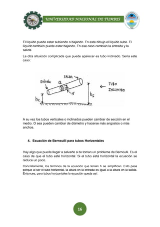 UNIVERSIDAD NACIONAL DE TUMBES
16
El líquido puede estar subiendo o bajando. En este dibujo el líquido sube. El
líquido también puede estar bajando. En ese caso cambian la entrada y la
salida
La otra situación complicada que puede aparecer es tubo inclinado. Sería este
caso:
A su vez los tubos verticales o inclinados pueden cambiar de sección en el
medio. O sea pueden cambiar de diámetro y hacerse más angostos o más
anchos.
4. Ecuación de Bernoulli para tubos Horizontales
Hay algo que puede llegar a salvarte si te toman un problema de Bernoulli. Es el
caso de que el tubo esté horizontal. Si el tubo está horizontal la ecuación se
reduce un poco.
Concretamente, los términos de la ecuación que tenían h se simplifican. Esto pasa
porque al ser el tubo horizontal, la altura en la entrada es igual a la altura en la salida.
Entonces, para tubos horizontales la ecuación queda así:
 