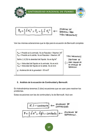 UNIVERSIDAD NACIONAL DE TUMBES
17
Van las mismas aclaraciones que te dije para la ecuación de Bernoulli completa:
5. Análisis de la ecuación de Continuidad y Bernoulli.
En hidrodinámica tenemos 2 (dos) ecuaciones que se usan para resolver los
problemas.
Estas ecuaciones son las de continuidad y la de Bernoulli. Acá van:
 