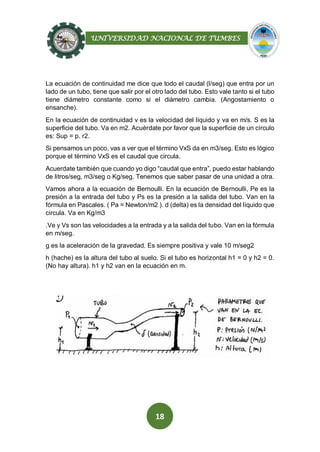 UNIVERSIDAD NACIONAL DE TUMBES
18
La ecuación de continuidad me dice que todo el caudal (l/seg) que entra por un
lado de un tubo, tiene que salir por el otro lado del tubo. Esto vale tanto si el tubo
tiene diámetro constante como si el diámetro cambia. (Angostamiento o
ensanche).
En la ecuación de continuidad v es la velocidad del líquido y va en m/s. S es la
superficie del tubo. Va en m2. Acuérdate por favor que la superficie de un círculo
es: Sup = p. r2.
Si pensamos un poco, vas a ver que el término VxS da en m3/seg. Esto es lógico
porque el término VxS es el caudal que circula.
Acuerdate también que cuando yo digo “caudal que entra”, puedo estar hablando
de litros/seg, m3/seg o Kg/seg. Tenemos que saber pasar de una unidad a otra.
Vamos ahora a la ecuación de Bernoulli. En la ecuación de Bernoulli, Pe es la
presión a la entrada del tubo y Ps es la presión a la salida del tubo. Van en la
fórmula en Pascales. ( Pa = Newton/m2 ). d (delta) es la densidad del líquido que
circula. Va en Kg/m3
.Ve y Vs son las velocidades a la entrada y a la salida del tubo. Van en la fórmula
en m/seg.
g es la aceleración de la gravedad. Es siempre positiva y vale 10 m/seg2
h (hache) es la altura del tubo al suelo. Si el tubo es horizontal h1 = 0 y h2 = 0.
(No hay altura). h1 y h2 van en la ecuación en m.
 
