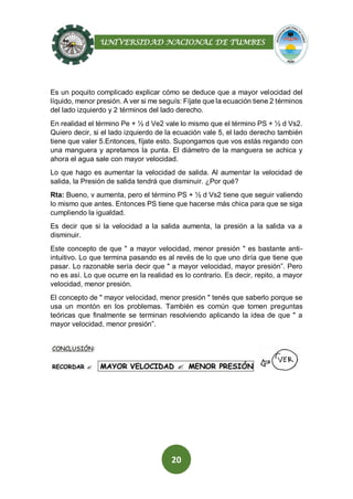 UNIVERSIDAD NACIONAL DE TUMBES
20
Es un poquito complicado explicar cómo se deduce que a mayor velocidad del
líquido, menor presión. A ver si me seguís: Fíjate que la ecuación tiene 2 términos
del lado izquierdo y 2 términos del lado derecho.
En realidad el término Pe + ½ d Ve2 vale lo mismo que el término PS + ½ d Vs2.
Quiero decir, si el lado izquierdo de la ecuación vale 5, el lado derecho también
tiene que valer 5.Entonces, fíjate esto. Supongamos que vos estás regando con
una manguera y apretamos la punta. El diámetro de la manguera se achica y
ahora el agua sale con mayor velocidad.
Lo que hago es aumentar la velocidad de salida. Al aumentar la velocidad de
salida, la Presión de salida tendrá que disminuir. ¿Por qué?
Rta: Bueno, v aumenta, pero el término PS + ½ d Vs2 tiene que seguir valiendo
lo mismo que antes. Entonces PS tiene que hacerse más chica para que se siga
cumpliendo la igualdad.
Es decir que si la velocidad a la salida aumenta, la presión a la salida va a
disminuir.
Este concepto de que " a mayor velocidad, menor presión " es bastante anti-
intuitivo. Lo que termina pasando es al revés de lo que uno diría que tiene que
pasar. Lo razonable sería decir que " a mayor velocidad, mayor presión”. Pero
no es así. Lo que ocurre en la realidad es lo contrario. Es decir, repito, a mayor
velocidad, menor presión.
El concepto de " mayor velocidad, menor presión " tenés que saberlo porque se
usa un montón en los problemas. También es común que tomen preguntas
teóricas que finalmente se terminan resolviendo aplicando la idea de que " a
mayor velocidad, menor presión”.
 
