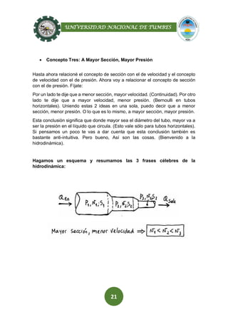 UNIVERSIDAD NACIONAL DE TUMBES
21
 Concepto Tres: A Mayor Sección, Mayor Presión
Hasta ahora relacioné el concepto de sección con el de velocidad y el concepto
de velocidad con el de presión. Ahora voy a relacionar el concepto de sección
con el de presión. Fíjate:
Por un lado te dije que a menor sección, mayor velocidad. (Continuidad). Por otro
lado te dije que a mayor velocidad, menor presión. (Bernoulli en tubos
horizontales). Uniendo estas 2 ideas en una sola, puedo decir que a menor
sección, menor presión. O lo que es lo mismo, a mayor sección, mayor presión.
Esta conclusión significa que donde mayor sea el diámetro del tubo, mayor va a
ser la presión en el líquido que circula. (Esto vale sólo para tubos horizontales).
Si pensamos un poco te vas a dar cuenta que esta conclusión también es
bastante anti-intuitiva. Pero bueno, Así son las cosas. (Bienvenido a la
hidrodinámica).
Hagamos un esquema y resumamos las 3 frases célebres de la
hidrodinámica:
 