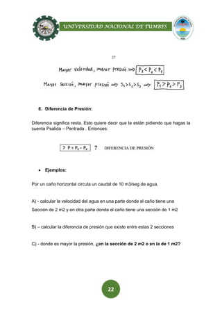 UNIVERSIDAD NACIONAL DE TUMBES
22
6. Diferencia de Presión:
Diferencia significa resta. Esto quiere decir que te están pidiendo que hagas la
cuenta Psalida – Pentrada . Entonces:
 Ejemplos:
Por un caño horizontal circula un caudal de 10 m3/seg de agua.
A) - calcular la velocidad del agua en una parte donde al caño tiene una
Sección de 2 m2 y en otra parte donde el caño tiene una sección de 1 m2
B) – calcular la diferencia de presión que existe entre estas 2 secciones
C) - donde es mayor la presión, ¿en la sección de 2 m2 o en la de 1 m2?
 