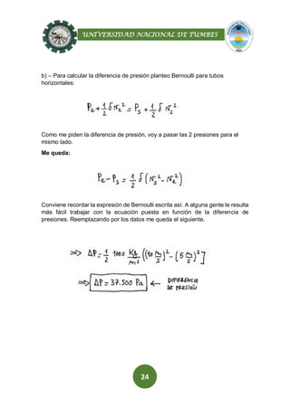 UNIVERSIDAD NACIONAL DE TUMBES
24
b) – Para calcular la diferencia de presión planteo Bernoulli para tubos
horizontales:
Como me piden la diferencia de presión, voy a pasar las 2 presiones para el
mismo lado.
Me queda:
Conviene recordar la expresión de Bernoulli escrita así. A alguna gente le resulta
más fácil trabajar con la ecuación puesta en función de la diferencia de
presiones. Reemplazando por los datos me queda el siguiente.
 