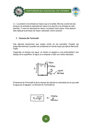 UNIVERSIDAD NACIONAL DE TUMBES
25
c) – La presión a la entrada es mayor que a la salida. Me doy cuenta de eso
porque a la entrada la velocidad es menor (La sección a la entrada es más
grande). Y como la velocidad es menor, la presión será mayor. Para deducir
esto apliqué el principio de mayor velocidad, menor presión.
7. Teorema De Torriccelli
Hay algunas situaciones que suelen tomar en los parciales. Pueden ser
preguntas teóricas o pueden ser problemas en donde haya que aplicar Bernoulli.
Fíjate:
Imagínate un tanque con agua. Le haces un agujero a una profundidad h por
debajo de la superficie. El agua va a empezar a salir con cierta velocidad.
El teorema de Torriccelli te da la manera de calcular la velocidad con la que sale
el agua por el agujero. La fórmula de Torriccelli es:
 