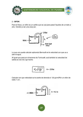 UNIVERSIDAD NACIONAL DE TUMBES
27
2.- SIFON
Para la física, un sifón es un cañito que se usa para pasar líquidos de un lado a
otro. Vendría a ser una cosa así:
Lo que uno puede calcular aplicando Bernoulli es la velocidad con que va a
salir el agua.
Al igual que pasa en el teorema de Torriccelli, acá también la velocidad de
salida es raíz de 2 ge hache:
Calcular con que velocidad sa le aceite de densida d 0,8 g/cm3Por un sifon de
radio 1 cm .
 
