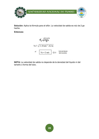 UNIVERSIDAD NACIONAL DE TUMBES
28
Solución: Aplico la fórmula para el sifón. La velocidad de salida es raíz de 2 ge
hache.
Entonces:
NOTA: La velocidad de salida no depende de la densidad del líquido ni del
tamaño o forma del tubo.
 