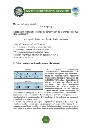 UNIVERSIDAD NACIONAL DE TUMBES
4
Flujo de volumen: (caudal).
Φ = A .v [m³/s]
Ecuación de Bernoulli: (principio de conservación de la energía) para flujo
ideal (sin fricción).
p1 + δ.v1²/2 + δ.g.h1 = p2 + δ.v2²/2 + δ.g.h2 = constante
p1/δ + v1²/2 + g.h1 = p2/δ + v2²/2 + g.h2
p/ δ = energía de presión por unidad de masa.
g.h = energía potencial por unidad de masa.
v²/2 = energía cinética por unidad de masa.
Ecuación de Bernoulli para flujo en reposo: v1 = v2 = 0
p1 + δ.g.h1 = p2 + δ.g.h2
b) Flujos viscosos: movimiento laminar y turbulento
Los primeros experimentos
cuidadosamente documentados del
rozamiento en flujos de baja velocidad a
través de tuberías fueron realizados
independientemente por Poiseuille y por
Gotthilf Heinrich Ludwig Hagen. El primer
intento de incluir los efectos de la
viscosidad en las ecuaciones
matemáticas se debió a Navier e,
independientemente, a Sir George
Gabriel Stokes, quien perfeccionó las
ecuaciones básicas para los fluidos viscosos incompresibles. Actualmente se
las conoce como ecuaciones de Navier-Stokes, y son tan complejas que sólo se
pueden aplicar a flujos sencillos. Uno de ellos es el de un fluido real que circula
a través de una tubería recta.
El teorema de Bernoulli no se puede aplicar aquí, porque parte de la energía
mecánica total se disipa como consecuencia del rozamiento viscoso, lo que
provoca una caída de presión a lo largo de la tubería. Las ecuaciones sugieren
que, dados una tubería y un fluido determinados, esta caída de presión debería
 