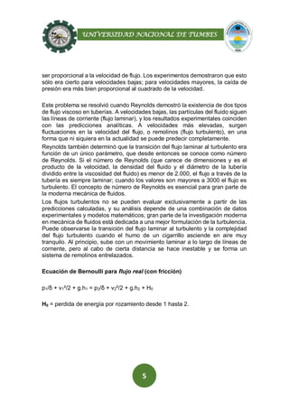 UNIVERSIDAD NACIONAL DE TUMBES
5
ser proporcional a la velocidad de flujo. Los experimentos demostraron que esto
sólo era cierto para velocidades bajas; para velocidades mayores, la caída de
presión era más bien proporcional al cuadrado de la velocidad.
Este problema se resolvió cuando Reynolds demostró la existencia de dos tipos
de flujo viscoso en tuberías. A velocidades bajas, las partículas del fluido siguen
las líneas de corriente (flujo laminar), y los resultados experimentales coinciden
con las predicciones analíticas. A velocidades más elevadas, surgen
fluctuaciones en la velocidad del flujo, o remolinos (flujo turbulento), en una
forma que ni siquiera en la actualidad se puede predecir completamente.
Reynolds también determinó que la transición del flujo laminar al turbulento era
función de un único parámetro, que desde entonces se conoce como número
de Reynolds. Si el número de Reynolds (que carece de dimensiones y es el
producto de la velocidad, la densidad del fluido y el diámetro de la tubería
dividido entre la viscosidad del fluido) es menor de 2.000, el flujo a través de la
tubería es siempre laminar; cuando los valores son mayores a 3000 el flujo es
turbulento. El concepto de número de Reynolds es esencial para gran parte de
la moderna mecánica de fluidos.
Los flujos turbulentos no se pueden evaluar exclusivamente a partir de las
predicciones calculadas, y su análisis depende de una combinación de datos
experimentales y modelos matemáticos; gran parte de la investigación moderna
en mecánica de fluidos está dedicada a una mejor formulación de la turbulencia.
Puede observarse la transición del flujo laminar al turbulento y la complejidad
del flujo turbulento cuando el humo de un cigarrillo asciende en aire muy
tranquilo. Al principio, sube con un movimiento laminar a lo largo de líneas de
corriente, pero al cabo de cierta distancia se hace inestable y se forma un
sistema de remolinos entrelazados.
Ecuación de Bernoulli para flujo real (con fricción)
p1/δ + v1²/2 + g.h1 = p2/δ + v2²/2 + g.h2 + H0
H0 = perdida de energía por rozamiento desde 1 hasta 2.
 