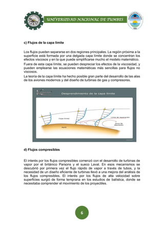 UNIVERSIDAD NACIONAL DE TUMBES
6
c) Flujos de la capa límite
Los flujos pueden separarse en dos regiones principales. La región próxima a la
superficie está formada por una delgada capa límite donde se concentran los
efectos viscosos y en la que puede simplificarse mucho el modelo matemático.
Fuera de esta capa límite, se pueden despreciar los efectos de la viscosidad, y
pueden emplearse las ecuaciones matemáticas más sencillas para flujos no
viscosos.
La teoría de la capa límite ha hecho posible gran parte del desarrollo de las alas
de los aviones modernos y del diseño de turbinas de gas y compresores.
d) Flujos compresibles
El interés por los flujos compresibles comenzó con el desarrollo de turbinas de
vapor por el británico Parsons y el sueco Laval. En esos mecanismos se
descubrió por primera vez el flujo rápido de vapor a través de tubos, y la
necesidad de un diseño eficiente de turbinas llevó a una mejora del análisis de
los flujos compresibles. El interés por los flujos de alta velocidad sobre
superficies surgió de forma temprana en los estudios de balística, donde se
necesitaba comprender el movimiento de los proyectiles.
 