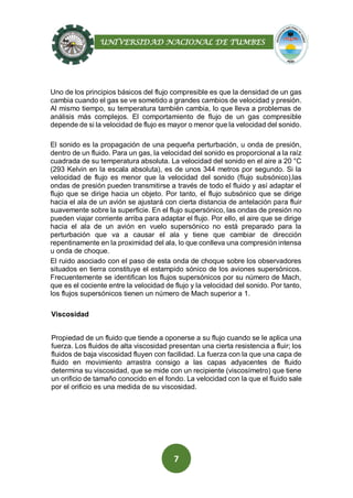 UNIVERSIDAD NACIONAL DE TUMBES
7
Uno de los principios básicos del flujo compresible es que la densidad de un gas
cambia cuando el gas se ve sometido a grandes cambios de velocidad y presión.
Al mismo tiempo, su temperatura también cambia, lo que lleva a problemas de
análisis más complejos. El comportamiento de flujo de un gas compresible
depende de si la velocidad de flujo es mayor o menor que la velocidad del sonido.
El sonido es la propagación de una pequeña perturbación, u onda de presión,
dentro de un fluido. Para un gas, la velocidad del sonido es proporcional a la raíz
cuadrada de su temperatura absoluta. La velocidad del sonido en el aire a 20 °C
(293 Kelvin en la escala absoluta), es de unos 344 metros por segundo. Si la
velocidad de flujo es menor que la velocidad del sonido (flujo subsónico),las
ondas de presión pueden transmitirse a través de todo el fluido y así adaptar el
flujo que se dirige hacia un objeto. Por tanto, el flujo subsónico que se dirige
hacia el ala de un avión se ajustará con cierta distancia de antelación para fluir
suavemente sobre la superficie. En el flujo supersónico, las ondas de presión no
pueden viajar corriente arriba para adaptar el flujo. Por ello, el aire que se dirige
hacia el ala de un avión en vuelo supersónico no está preparado para la
perturbación que va a causar el ala y tiene que cambiar de dirección
repentinamente en la proximidad del ala, lo que conlleva una compresión intensa
u onda de choque.
El ruido asociado con el paso de esta onda de choque sobre los observadores
situados en tierra constituye el estampido sónico de los aviones supersónicos.
Frecuentemente se identifican los flujos supersónicos por su número de Mach,
que es el cociente entre la velocidad de flujo y la velocidad del sonido. Por tanto,
los flujos supersónicos tienen un número de Mach superior a 1.
Viscosidad
Propiedad de un fluido que tiende a oponerse a su flujo cuando se le aplica una
fuerza. Los fluidos de alta viscosidad presentan una cierta resistencia a fluir; los
fluidos de baja viscosidad fluyen con facilidad. La fuerza con la que una capa de
fluido en movimiento arrastra consigo a las capas adyacentes de fluido
determina su viscosidad, que se mide con un recipiente (viscosímetro) que tiene
un orificio de tamaño conocido en el fondo. La velocidad con la que el fluido sale
por el orificio es una medida de su viscosidad.
 