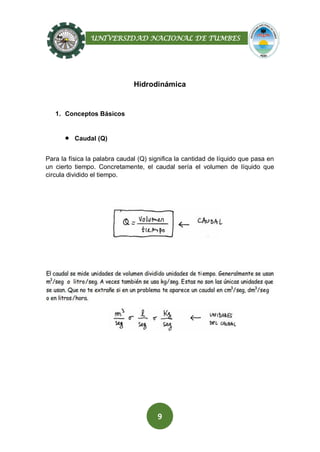 UNIVERSIDAD NACIONAL DE TUMBES
9
Hidrodinámica
1. Conceptos Básicos
 Caudal (Q)
Para la física la palabra caudal (Q) significa la cantidad de líquido que pasa en
un cierto tiempo. Concretamente, el caudal sería el volumen de líquido que
circula dividido el tiempo.
 