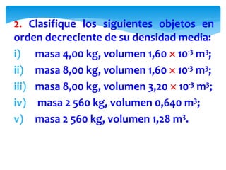 2. Clasifique los siguientes objetos en
orden decreciente de su densidad media:
i) masa 4,00 kg, volumen 1,60  10-3 m3;
ii) masa 8,00 kg, volumen 1,60  10-3 m3;
iii) masa 8,00 kg, volumen 3,20  10-3 m3;
iv) masa 2 560 kg, volumen 0,640 m3;
v) masa 2 560 kg, volumen 1,28 m3.
 