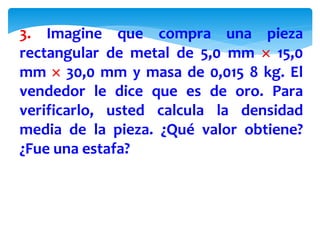 3. Imagine que compra una pieza
rectangular de metal de 5,0 mm  15,0
mm  30,0 mm y masa de 0,015 8 kg. El
vendedor le dice que es de oro. Para
verificarlo, usted calcula la densidad
media de la pieza. ¿Qué valor obtiene?
¿Fue una estafa?
 