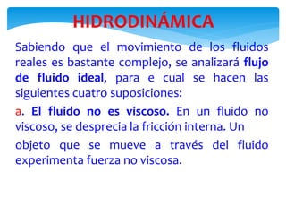 HIDRODINÁMICA
Sabiendo que el movimiento de los fluidos
reales es bastante complejo, se analizará flujo
de fluido ideal, para e cual se hacen las
siguientes cuatro suposiciones:
a. El fluido no es viscoso. En un fluido no
viscoso, se desprecia la fricción interna. Un
objeto que se mueve a través del fluido
experimenta fuerza no viscosa.
 