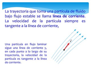La trayectoria que toma una partícula de fluido
bajo flujo estable se llama línea de corriente.
La velocidad de la partícula siempre es
tangente a la línea de corriente,
Una partícula en flujo laminar
sigue una línea de corriente y,
en cada punto a lo largo de su
trayectoria, la velocidad de la
partícula es tangente a la línea
de corriente.
 