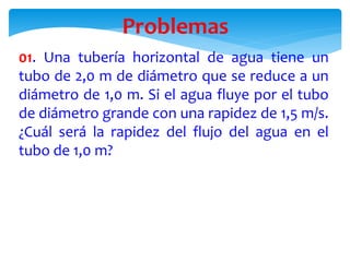 01. Una tubería horizontal de agua tiene un
tubo de 2,0 m de diámetro que se reduce a un
diámetro de 1,0 m. Si el agua fluye por el tubo
de diámetro grande con una rapidez de 1,5 m/s.
¿Cuál será la rapidez del flujo del agua en el
tubo de 1,0 m?
Problemas
 