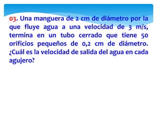 03. Una manguera de 2 cm de diámetro por la
que fluye agua a una velocidad de 3 m/s,
termina en un tubo cerrado que tiene 50
orificios pequeños de 0,2 cm de diámetro.
¿Cuál es la velocidad de salida del agua en cada
agujero?
 