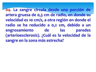04. La sangre circula desde una porción de
artera gruesa de 0,3 cm de radio, en donde su
velocidad es 10 cm/s, a otra región en donde el
radio se ha reducido a 0,2 cm, debido a un
engrosamiento de las paredes
(arterioesclerosis). ¿Cuál es la velocidad de la
sangre en la zona más estrecha?
 