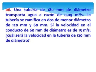 06. Una tubería de 180 mm de diámetro
transporta agua a razón de 0,09 m3/s. La
tubería se ramifica en dos de menor diámetro
de 120 mm y 60 mm. Si la velocidad en el
conducto de 60 mm de diámetro es de 15 m/s,
¿cuál será la velocidad en la tubería de 120 mm
de diámetro?
 
