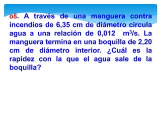 08. A través de una manguera contra
incendios de 6,35 cm de diámetro circula
agua a una relación de 0,012 m3/s. La
manguera termina en una boquilla de 2,20
cm de diámetro interior. ¿Cuál es la
rapidez con la que el agua sale de la
boquilla?
 