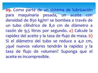 09. Como parte de un sistema de lubricación
para maquinaria pesada, un aceite con
densidad de 850 kg/m3 se bombea a través de
un tubo cilíndrico de 8,0 cm de diámetro a
razón de 9,5 litros por segundo. a) Calcule la
rapidez del aceite y la tasa de flujo de masa. b)
Si el diámetro del tubo se reduce a 4,0 cm,
¿qué nuevos valores tendrán la rapidez y la
tasa de flujo de volumen? Suponga que el
aceite es incompresible.
 