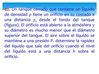 02. Un tanque cerrado que contiene un líquido
de densidad  tiene un orificio en su costado a
una distancia y1 desde el fondo del tanque
(figura). El orificio está abierto a la atmósfera y
su diámetro es mucho menor que el diámetro
superior del tanque. El aire sobre el líquido se
mantiene a una presión P. determine la rapidez
del líquido que sale del orificio cuando el nivel
del líquido está a una distancia h sobre el
orificio.
 