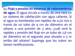 03. Flujo y presión en sistemas de calentamiento
de agua. El agua circula a través de una casa en
un sistema de calefacción con agua caliente. Si
el agua es bombeada con rapidez de 0,50 m/s a
través de un tubo de 4 cm de diámetro en el
sótano a una presión de 3 atm, ¿cuál será la
rapidez y presión del flujo en un tubo de 2,6 cm
de diámetro en el segundo piso situado a 5 m
arriba del sótano? Suponga que los tubos no
tienen ramificaciones.
 