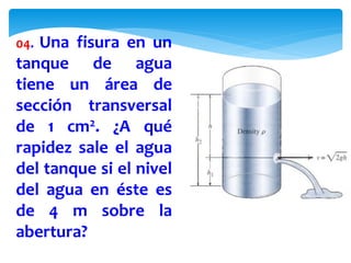 04. Una fisura en un
tanque de agua
tiene un área de
sección transversal
de 1 cm2. ¿A qué
rapidez sale el agua
del tanque si el nivel
del agua en éste es
de 4 m sobre la
abertura?
 