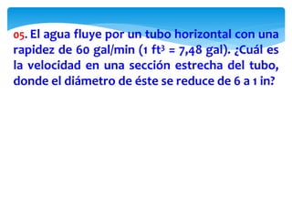 05. El agua fluye por un tubo horizontal con una
rapidez de 60 gal/min (1 ft3 = 7,48 gal). ¿Cuál es
la velocidad en una sección estrecha del tubo,
donde el diámetro de éste se reduce de 6 a 1 in?
 