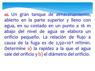 06. Un gran tanque de almacenamiento,
abierto en la parte superior y lleno con
agua, en su costado en un punto a 16 m
abajo del nivel de agua se elabora un
orificio pequeño. La relación de flujo a
causa de la fuga es de 2,5010-3 m3/min.
Determine a) la rapidez a la que el agua
sale del orificio y b) el diámetro del orificio.
 