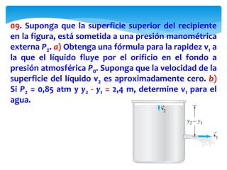 09. Suponga que la superficie superior del recipiente
en la figura, está sometida a una presión manométrica
externa P2. a) Obtenga una fórmula para la rapidez v1 a
la que el líquido fluye por el orificio en el fondo a
presión atmosférica P0. Suponga que la velocidad de la
superficie del líquido v2 es aproximadamente cero. b)
Si P2 = 0,85 atm y y2 - y1 = 2,4 m, determine v1 para el
agua.
 