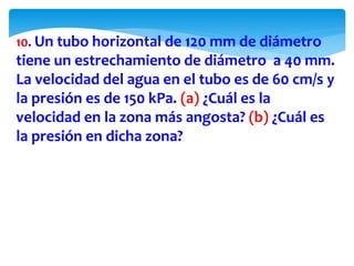 10. Un tubo horizontal de 120 mm de diámetro
tiene un estrechamiento de diámetro a 40 mm.
La velocidad del agua en el tubo es de 60 cm/s y
la presión es de 150 kPa. (a) ¿Cuál es la
velocidad en la zona más angosta? (b) ¿Cuál es
la presión en dicha zona?
 