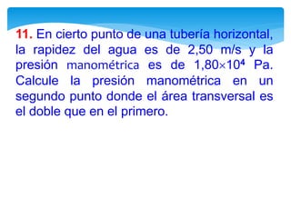11. En cierto punto de una tubería horizontal,
la rapidez del agua es de 2,50 m/s y la
presión manométrica es de 1,80104 Pa.
Calcule la presión manométrica en un
segundo punto donde el área transversal es
el doble que en el primero.
 