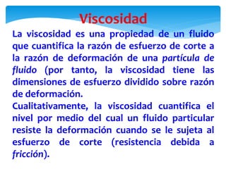 Viscosidad
La viscosidad es una propiedad de un fluido
que cuantifica la razón de esfuerzo de corte a
la razón de deformación de una partícula de
fluido (por tanto, la viscosidad tiene las
dimensiones de esfuerzo dividido sobre razón
de deformación.
Cualitativamente, la viscosidad cuantifica el
nivel por medio del cual un fluido particular
resiste la deformación cuando se le sujeta al
esfuerzo de corte (resistencia debida a
fricción).
 