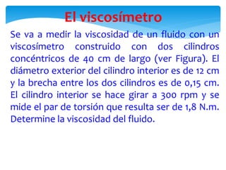 El viscosímetro
Se va a medir la viscosidad de un fluido con un
viscosímetro construido con dos cilindros
concéntricos de 40 cm de largo (ver Figura). El
diámetro exterior del cilindro interior es de 12 cm
y la brecha entre los dos cilindros es de 0,15 cm.
El cilindro interior se hace girar a 300 rpm y se
mide el par de torsión que resulta ser de 1,8 N.m.
Determine la viscosidad del fluido.
 