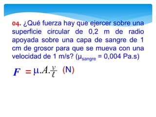 04. ¿Qué fuerza hay que ejercer sobre una
superficie circular de 0,2 m de radio
apoyada sobre una capa de sangre de 1
cm de grosor para que se mueva con una
velocidad de 1 m/s? (µsangre = 0,004 Pa.s)
 