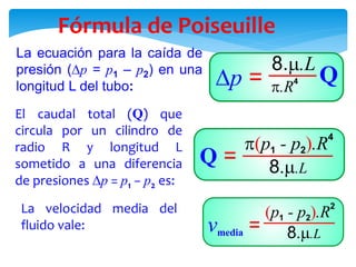 Fórmula de Poiseuille
La ecuación para la caída de
presión (p = p1 – p2) en una
longitud L del tubo:
El caudal total (Q) que
circula por un cilindro de
radio R y longitud L
sometido a una diferencia
de presiones p = p1 − p2 es:
La velocidad media del
fluido vale:
 