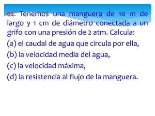 02. Tenemos una manguera de 10 m de
largo y 1 cm de diámetro conectada a un
grifo con una presión de 2 atm. Calcula:
(a) el caudal de agua que circula por ella,
(b) la velocidad media del agua,
(c) la velocidad máxima,
(d) la resistencia al flujo de la manguera.
 