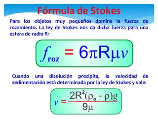 Fórmula de Stokes
Para los objetos muy pequeños domina la fuerza de
rozamiento. La ley de Stokes nos da dicha fuerza para una
esfera de radio R:
Cuando una disolución precipita, la velocidad de
sedimentación está determinada por la ley de Stokes y vale:
 