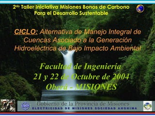 Facultad de Ingeniería  21 y 22 de Octubre de 2004 Oberá - MISIONES CICLO:  Alternativa de Manejo Integral de Cuencas Asociado a la Generación Hidroeléctrica de Bajo Impacto Ambiental 
