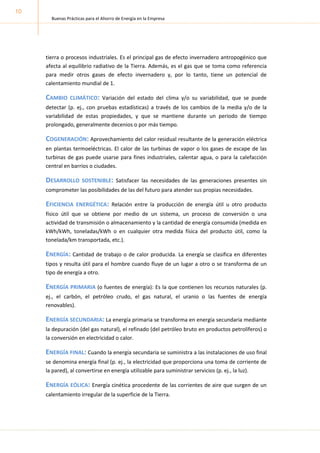 Buenas Prácticas para el Ahorro de Energía en la Empresa
10
tierra o procesos industriales. Es el principal gas de efecto invernadero antropogénico que
afecta al equilibrio radiativo de la Tierra. Además, es el gas que se toma como referencia
para medir otros gases de efecto invernadero y, por lo tanto, tiene un potencial de
calentamiento mundial de 1.
CAMBIO CLIMÁTICO: Variación del estado del clima y/o su variabilidad, que se puede
detectar (p. ej., con pruebas estadísticas) a través de los cambios de la media y/o de la
variabilidad de estas propiedades, y que se mantiene durante un periodo de tiempo
prolongado, generalmente decenios o por más tiempo.
COGENERACIÓN: Aprovechamiento del calor residual resultante de la generación eléctrica
en plantas termoeléctricas. El calor de las turbinas de vapor o los gases de escape de las
turbinas de gas puede usarse para fines industriales, calentar agua, o para la calefacción
central en barrios o ciudades.
DESARROLLO SOSTENIBLE: Satisfacer las necesidades de las generaciones presentes sin
comprometer las posibilidades de las del futuro para atender sus propias necesidades.
EFICIENCIA ENERGÉTICA: Relación entre la producción de energía útil u otro producto
físico útil que se obtiene por medio de un sistema, un proceso de conversión o una
actividad de transmisión o almacenamiento y la cantidad de energía consumida (medida en
kWh/kWh, toneladas/kWh o en cualquier otra medida física del producto útil, como la
tonelada/km transportada, etc.).
ENERGÍA: Cantidad de trabajo o de calor producida. La energía se clasifica en diferentes
tipos y resulta útil para el hombre cuando fluye de un lugar a otro o se transforma de un
tipo de energía a otro.
ENERGÍA PRIMARIA (o fuentes de energía): Es la que contienen los recursos naturales (p.
ej., el carbón, el petróleo crudo, el gas natural, el uranio o las fuentes de energía
renovables).
ENERGÍA SECUNDARIA: La energía primaria se transforma en energía secundaria mediante
la depuración (del gas natural), el refinado (del petróleo bruto en productos petrolíferos) o
la conversión en electricidad o calor.
ENERGÍA FINAL: Cuando la energía secundaria se suministra a las instalaciones de uso final
se denomina energía final (p. ej., la electricidad que proporciona una toma de corriente de
la pared), al convertirse en energía utilizable para suministrar servicios (p. ej., la luz).
ENERGÍA EÓLICA: Energía cinética procedente de las corrientes de aire que surgen de un
calentamiento irregular de la superficie de la Tierra.
 