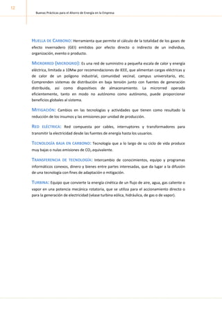 Buenas Prácticas para el Ahorro de Energía en la Empresa
12
HUELLA DE CARBONO: Herramienta que permite el cálculo de la totalidad de los gases de
efecto invernadero (GEI) emitidos por efecto directo o indirecto de un individuo,
organización, evento o producto.
MICRORRED (MICROGRID): Es una red de suministro a pequeña escala de calor y energía
eléctrica, limitada a 10Mw por recomendaciones de IEEE, que alimentan cargas eléctricas y
de calor de un polígono industrial, comunidad vecinal, campus universitario, etc.
Comprenden sistemas de distribución en baja tensión junto con fuentes de generación
distribuida, así como dispositivos de almacenamiento. La microrred operada
eficientemente, tanto en modo no autónomo como autónomo, puede proporcionar
beneficios globales al sistema.
MITIGACIÓN: Cambios en las tecnologías y actividades que tienen como resultado la
reducción de los insumos y las emisiones por unidad de producción.
RED ELÉCTRICA: Red compuesta por cables, interruptores y transformadores para
transmitir la electricidad desde las fuentes de energía hasta los usuarios.
TECNOLOGÍA BAJA EN CARBONO: Tecnología que a lo largo de su ciclo de vida produce
muy bajas o nulas emisiones de CO2 equivalente.
TRANSFERENCIA DE TECNOLOGÍA: Intercambio de conocimientos, equipo y programas
informáticos conexos, dinero y bienes entre partes interesadas, que da lugar a la difusión
de una tecnología con fines de adaptación o mitigación.
TURBINA: Equipo que convierte la energía cinética de un flujo de aire, agua, gas caliente o
vapor en una potencia mecánica rotatoria, que se utiliza para el accionamiento directo o
para la generación de electricidad (véase turbina eólica, hidráulica, de gas o de vapor).
 
